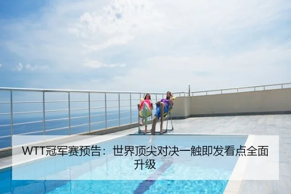 WTT冠军赛预告：世界顶尖对决一触即发看点全面升级