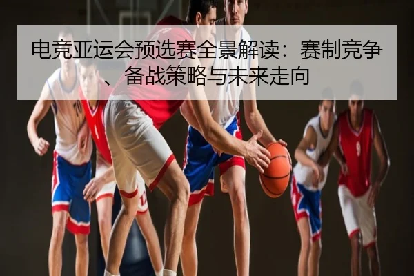 电竞亚运会预选赛全景解读：赛制竞争、备战策略与未来走向