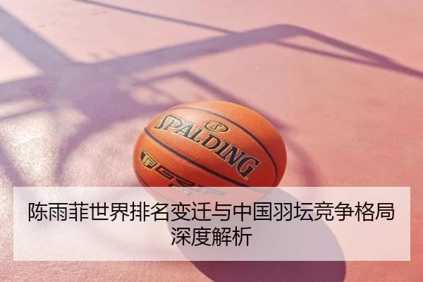 陈雨菲世界排名变迁与中国羽坛竞争格局深度解析