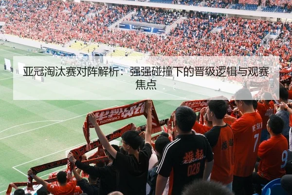 亚冠淘汰赛对阵解析：强强碰撞下的晋级逻辑与观赛焦点