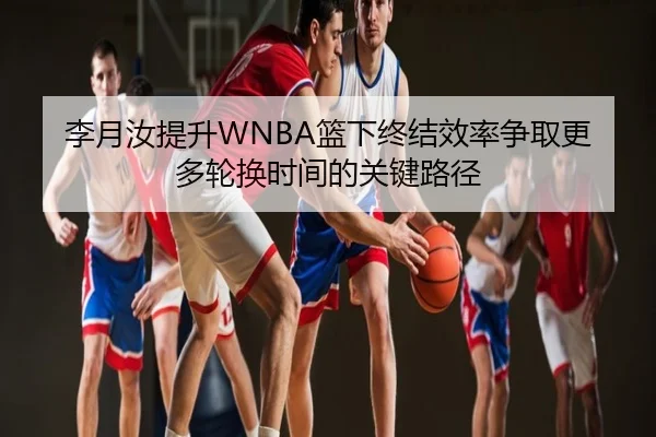 李月汝提升WNBA篮下终结效率争取更多轮换时间的关键路径