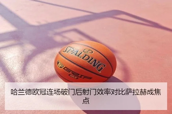 哈兰德欧冠连场破门后射门效率对比萨拉赫成焦点