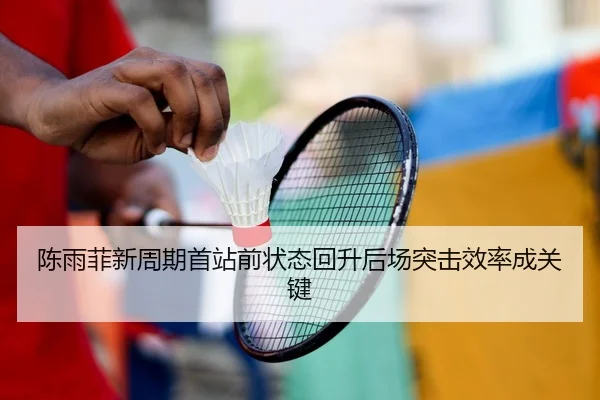 陈雨菲新周期首站前状态回升后场突击效率成关键