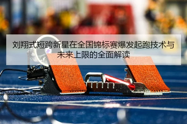 刘翔式短跨新星在全国锦标赛爆发起跑技术与未来上限的全面解读