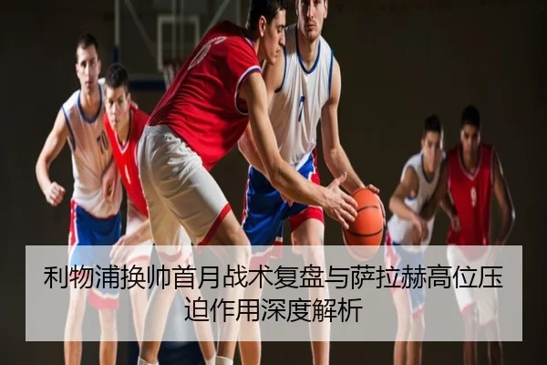 利物浦换帅首月战术复盘与萨拉赫高位压迫作用深度解析
